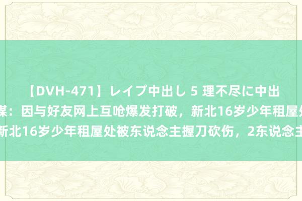 【DVH-471】レイプ中出し 5 理不尽に中出しされた7人のギャル 台媒：因与好友网上互呛爆发打破，新北16岁少年租屋处被东说念主握刀砍伤，2东说念主被逮捕