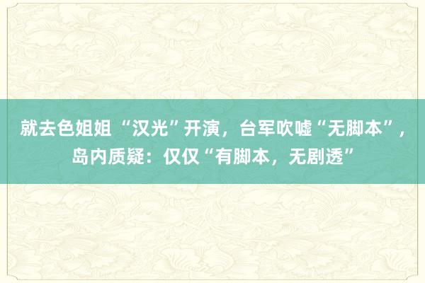 就去色姐姐 “汉光”开演，台军吹嘘“无脚本”，岛内质疑：仅仅“有脚本，无剧透”