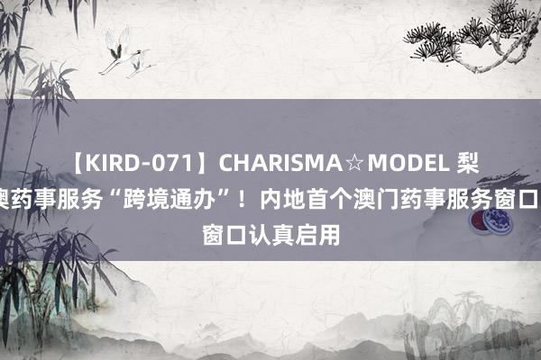 【KIRD-071】CHARISMA☆MODEL 梨々花 琴澳药事服务“跨境通办”！内地首个澳门药事服务窗口认真启用