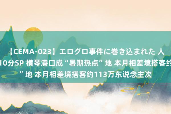 【CEMA-023】エログロ事件に巻き込まれた 人妻たちの昭和史 210分SP 横琴港口成“暑期热点”地 本月相差境搭客约113万东说念主次