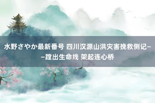 水野さやか最新番号 四川汉源山洪灾害挽救侧记——蹚出生命线 架起连心桥