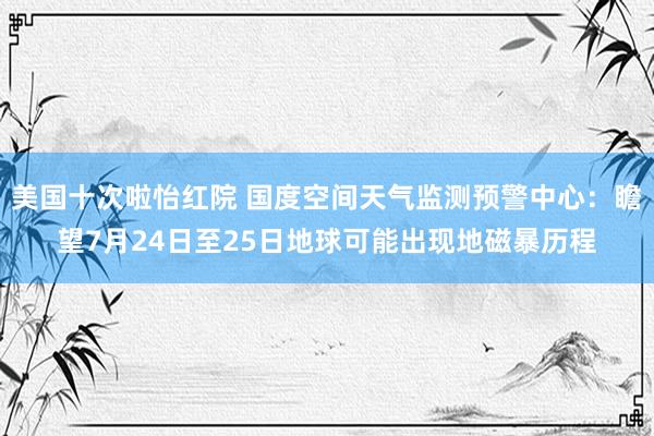 美国十次啦怡红院 国度空间天气监测预警中心：瞻望7月24日至25日地球可能出现地磁暴历程