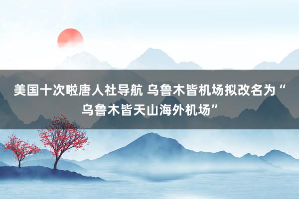 美国十次啦唐人社导航 乌鲁木皆机场拟改名为“乌鲁木皆天山海外机场”