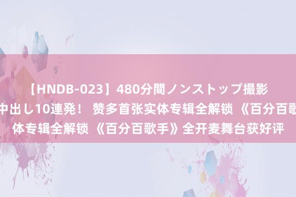 【HNDB-023】480分間ノンストップ撮影 ノーカット編集で本物中出し10連発！ 赞多首张实体专辑全解锁 《百分百歌手》全开麦舞台获好评