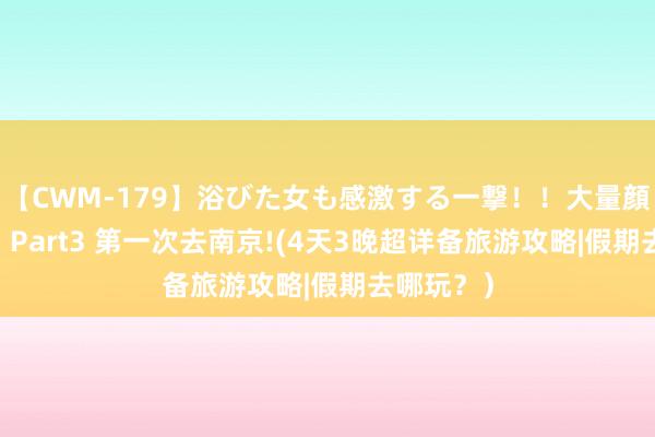 【CWM-179】浴びた女も感激する一撃！！大量顔射！！！ Part3 第一次去南京!(4天3晚超详备旅游攻略|假期去哪玩？）