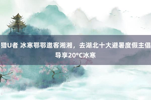 猎U者 冰寒鄂鄂邀客湘湘，去湖北十大避暑度假主倡导享20°C冰寒