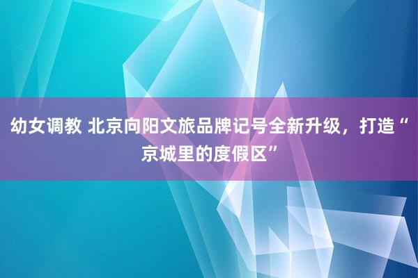 幼女调教 北京向阳文旅品牌记号全新升级，打造“京城里的度假区”