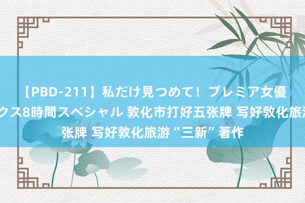 【PBD-211】私だけ見つめて！プレミア女優と主観でセックス8時間スペシャル 敦化市打好五张牌 写好敦化旅游“三新”著作