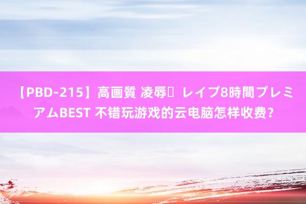 【PBD-215】高画質 凌辱・レイプ8時間プレミアムBEST 不错玩游戏的云电脑怎样收费？