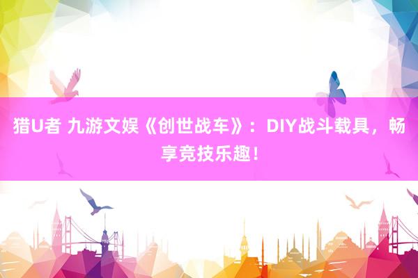 猎U者 九游文娱《创世战车》：DIY战斗载具，畅享竞技乐趣！