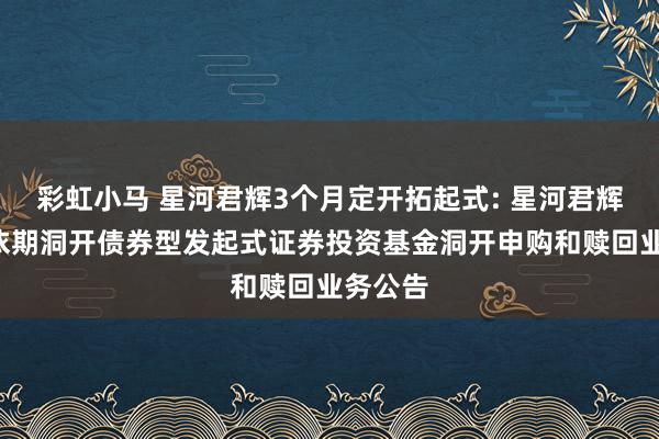 彩虹小马 星河君辉3个月定开拓起式: 星河君辉3个月依期洞开债券型发起式证券投资基金洞开申购和赎回业务公告