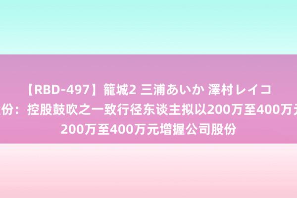 【RBD-497】籠城2 三浦あいか 澤村レイコ ASUKA 芭田股份：控股鼓吹之一致行径东谈主拟以200万至400万元增握公司股份