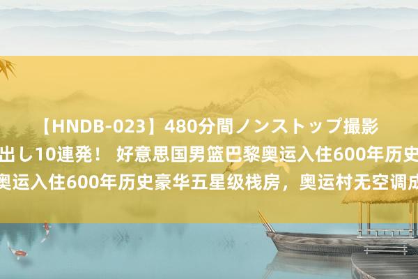 【HNDB-023】480分間ノンストップ撮影 ノーカット編集で本物中出し10連発！ 好意思国男篮巴黎奥运入住600年历史豪华五星级栈房，奥运村无空调成为历史