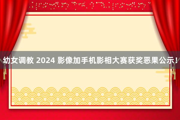 幼女调教 2024 影像加手机影相大赛获奖恶果公示！