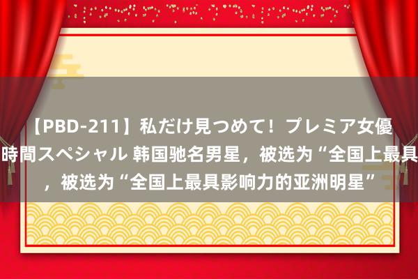 【PBD-211】私だけ見つめて！プレミア女優と主観でセックス8時間スペシャル 韩国驰名男星，被选为“全国上最具影响力的亚洲明星”