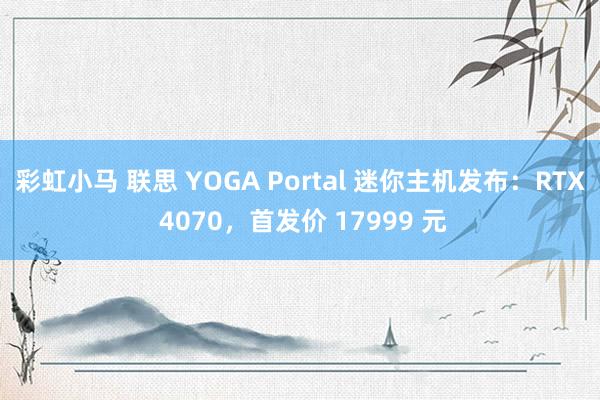 彩虹小马 联思 YOGA Portal 迷你主机发布：RTX 4070，首发价 17999 元