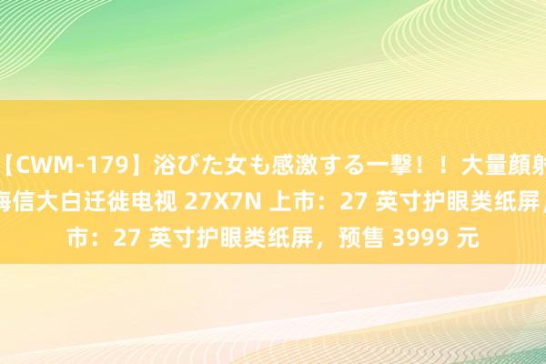 【CWM-179】浴びた女も感激する一撃！！大量顔射！！！ Part3 海信大白迁徙电视 27X7N 上市：27 英寸护眼类纸屏，预售 3999 元