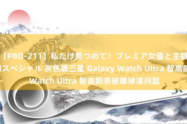 【PBD-211】私だけ見つめて！プレミア女優と主観でセックス8時間スペシャル 灰色版三星 Galaxy Watch Ultra 智高腕表被曝掉漆问题