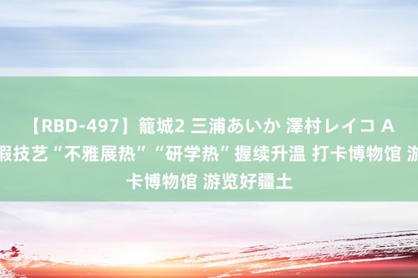 【RBD-497】籠城2 三浦あいか 澤村レイコ ASUKA 暑假技艺“不雅展热”“研学热”握续升温 打卡博物馆 游览好疆土