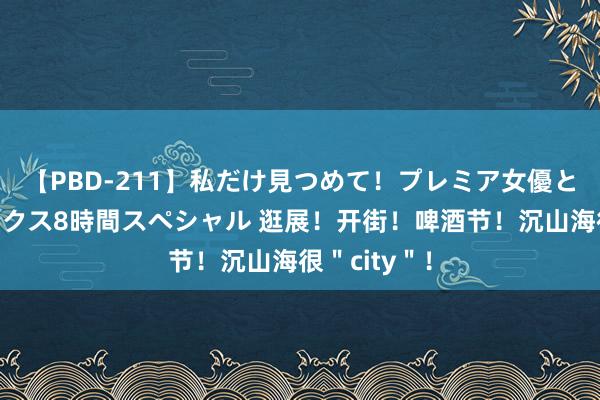 【PBD-211】私だけ見つめて！プレミア女優と主観でセックス8時間スペシャル 逛展！开街！啤酒节！沉山海很＂city＂！