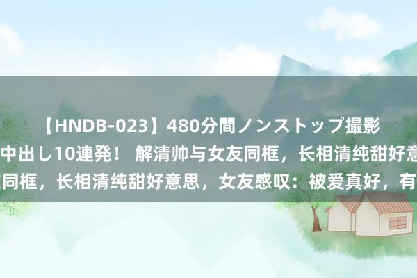 【HNDB-023】480分間ノンストップ撮影 ノーカット編集で本物中出し10連発！ 解清帅与女友同框，长相清纯甜好意思，女友感叹：被爱真好，有你真好