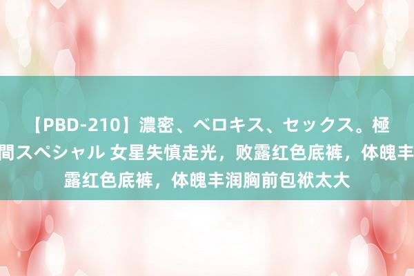 【PBD-210】濃密、ベロキス、セックス。極上接吻性交 8時間スペシャル 女星失慎走光，败露红色底裤，体魄丰润胸前包袱太大