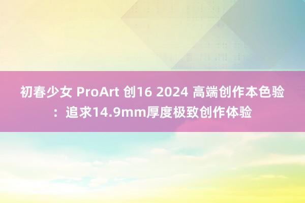 初春少女 ProArt 创16 2024 高端创作本色验：追求14.9mm厚度极致创作体验