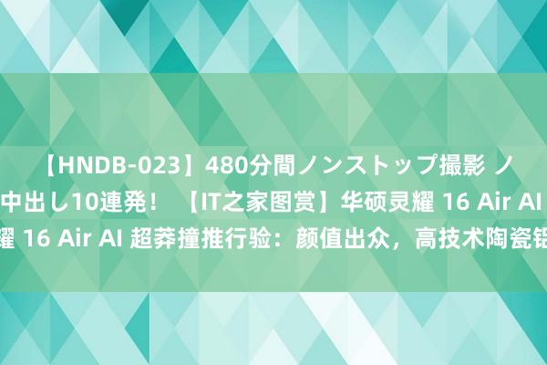 【HNDB-023】480分間ノンストップ撮影 ノーカット編集で本物中出し10連発！ 【IT之家图赏】华硕灵耀 16 Air AI 超莽撞推行验：颜值出众，高技术陶瓷铝质感上佳