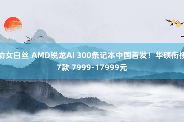 幼女白丝 AMD锐龙AI 300条记本中国首发！华硕衔接7款 7999-17999元