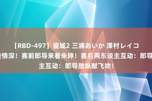 【RBD-497】籠城2 三浦あいか 澤村レイコ ASUKA 师徒情深！赛前郎导来看朱婷！赛后两东谈主互动：郎导放纵献飞吻！