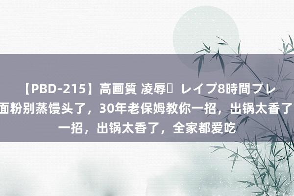 【PBD-215】高画質 凌辱・レイプ8時間プレミアムBEST 面粉别蒸馒头了，30年老保姆教你一招，出锅太香了，全家都爱吃