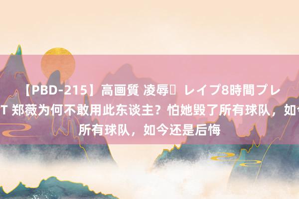 【PBD-215】高画質 凌辱・レイプ8時間プレミアムBEST 郑薇为何不敢用此东谈主？怕她毁了所有球队，如今还是后悔