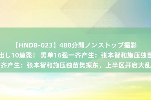 【HNDB-023】480分間ノンストップ撮影 ノーカット編集で本物中出し10連発！ 男单16强一齐产生：张本智和施压独苗樊振东，上半区开启大乱斗