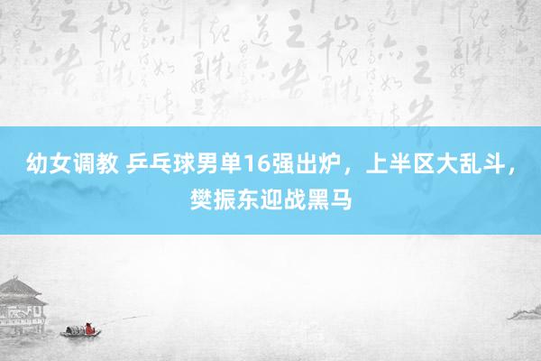 幼女调教 乒乓球男单16强出炉，上半区大乱斗，樊振东迎战黑马