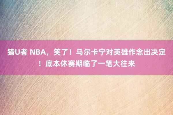 猎U者 NBA，笑了！马尔卡宁对英雄作念出决定！底本休赛期临了一笔大往来