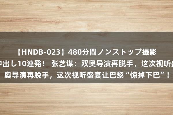 【HNDB-023】480分間ノンストップ撮影 ノーカット編集で本物中出し10連発！ 张艺谋：双奥导演再脱手，这次视听盛宴让巴黎“惊掉下巴”！