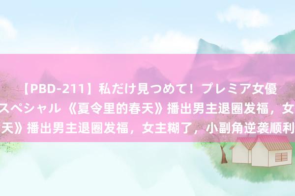 【PBD-211】私だけ見つめて！プレミア女優と主観でセックス8時間スペシャル 《夏令里的春天》播出男主退圈发福，女主糊了，小副角逆袭顺利