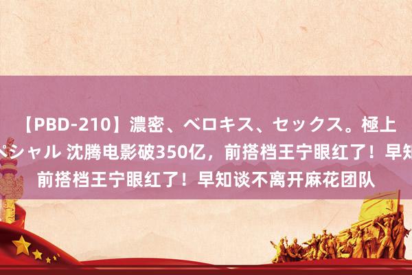 【PBD-210】濃密、ベロキス、セックス。極上接吻性交 8時間スペシャル 沈腾电影破350亿，前搭档王宁眼红了！早知谈不离开麻花团队