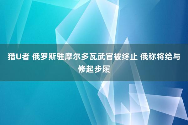 猎U者 俄罗斯驻摩尔多瓦武官被终止 俄称将给与修起步履