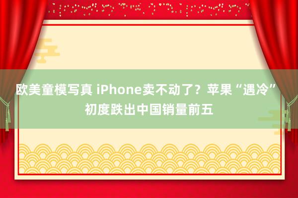 欧美童模写真 iPhone卖不动了？苹果“遇冷” 初度跌出中国销量前五