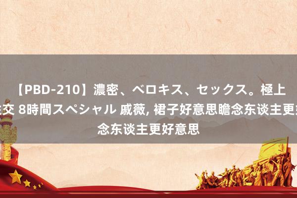 【PBD-210】濃密、ベロキス、セックス。極上接吻性交 8時間スペシャル 戚薇， 裙子好意思瞻念东谈主更好意思