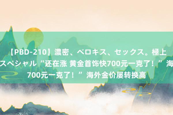 【PBD-210】濃密、ベロキス、セックス。極上接吻性交 8時間スペシャル “还在涨 黄金首饰快700元一克了！” 海外金价屡转换高