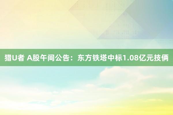 猎U者 A股午间公告：东方铁塔中标1.08亿元技俩