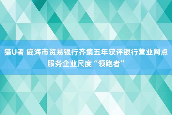 猎U者 威海市贸易银行齐集五年获评银行营业网点服务企业尺度“领跑者”