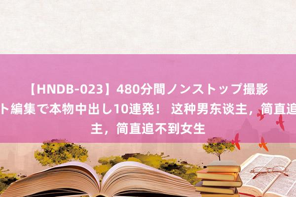 【HNDB-023】480分間ノンストップ撮影 ノーカット編集で本物中出し10連発！ 这种男东谈主，简直追不到女生