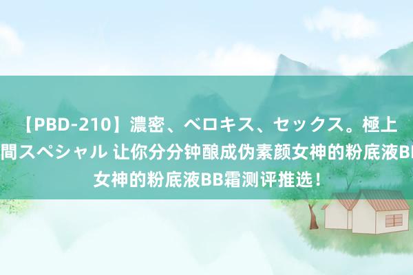 【PBD-210】濃密、ベロキス、セックス。極上接吻性交 8時間スペシャル 让你分分钟酿成伪素颜女神的粉底液BB霜测评推选！