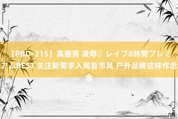 【PBD-215】高画質 凌辱・レイプ8時間プレミアムBEST 关注新需求入局皆市风 户外品牌这样作念