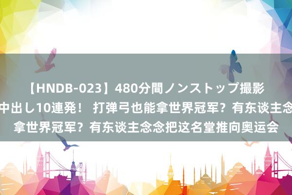 【HNDB-023】480分間ノンストップ撮影 ノーカット編集で本物中出し10連発！ 打弹弓也能拿世界冠军？有东谈主念念把这名堂推向奥运会