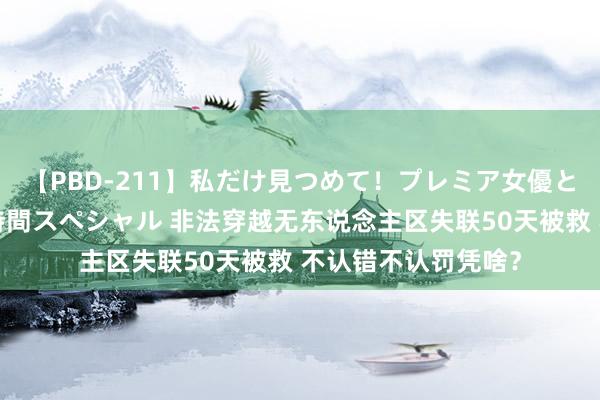 【PBD-211】私だけ見つめて！プレミア女優と主観でセックス8時間スペシャル 非法穿越无东说念主区失联50天被救 不认错不认罚凭啥？