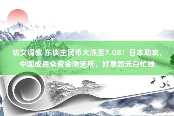 幼女调教 东谈主民币大涨至7.08！日本助攻，中国成民众资金隐迹所，好意思元白忙绿